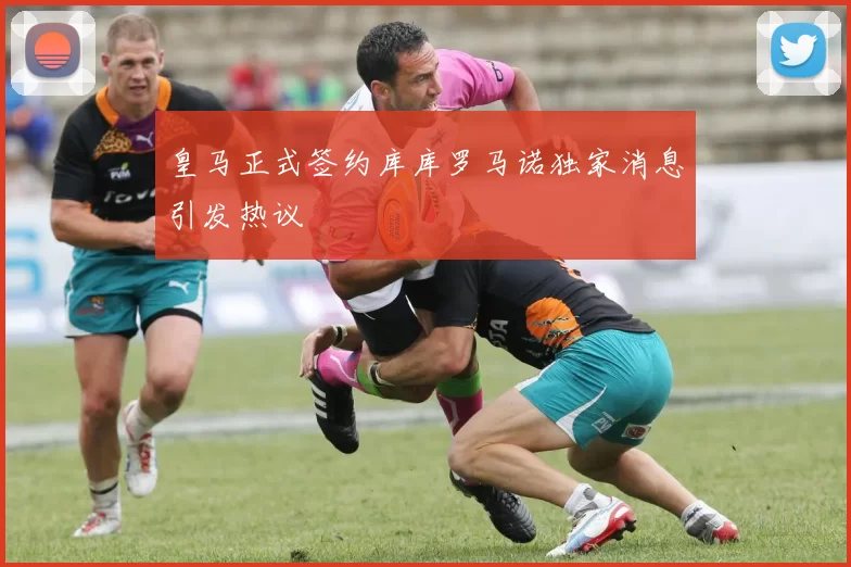 皇马正式签约库库罗马诺独家消息引发热议