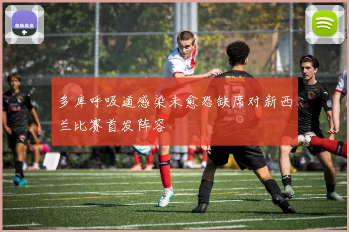 多库呼吸道感染未愈恐缺席对新西兰比赛首发阵容