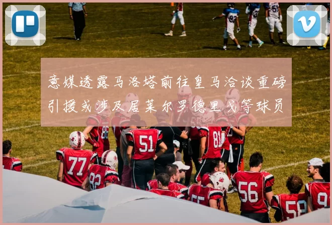意媒透露马洛塔前往皇马洽谈重磅引援或涉及居莱尔罗德里戈等球员