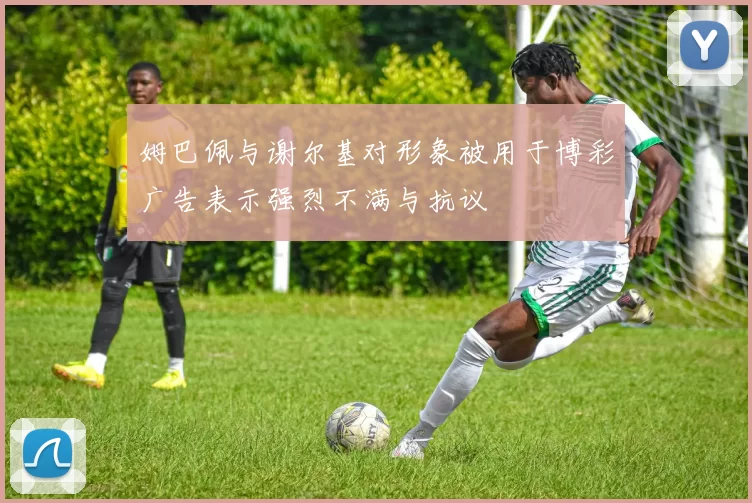姆巴佩与谢尔基对形象被用于博彩广告表示强烈不满与抗议