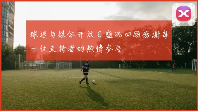 球迷与媒体开放日盛况回顾感谢每一位支持者的热情参与