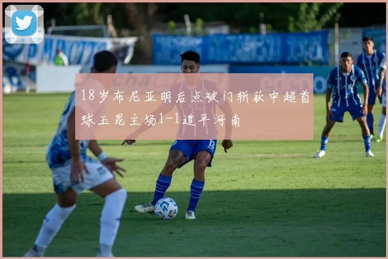 18岁布尼亚明后点破门斩获中超首球玉昆主场1-1追平河南